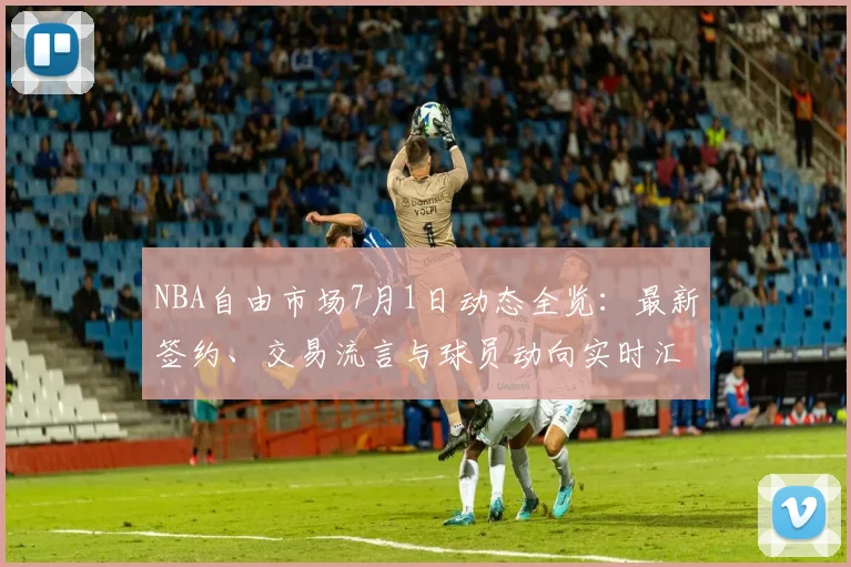 NBA自由市场7月1日动态全览：最新签约、交易流言与球员动向实时汇总