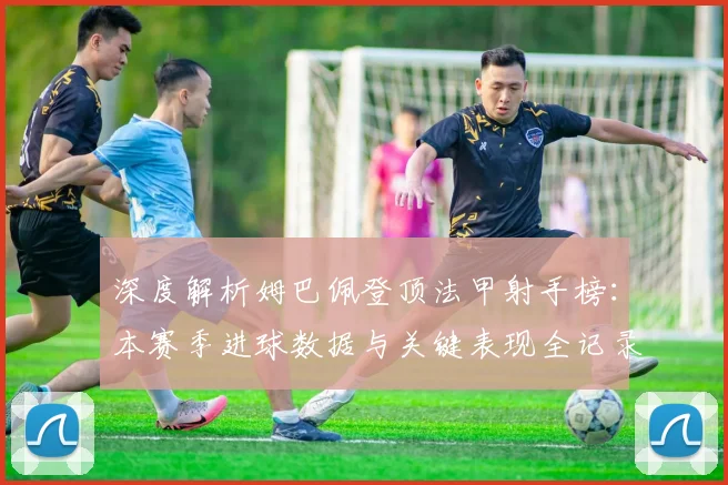 深度解析姆巴佩登顶法甲射手榜：本赛季进球数据与关键表现全记录