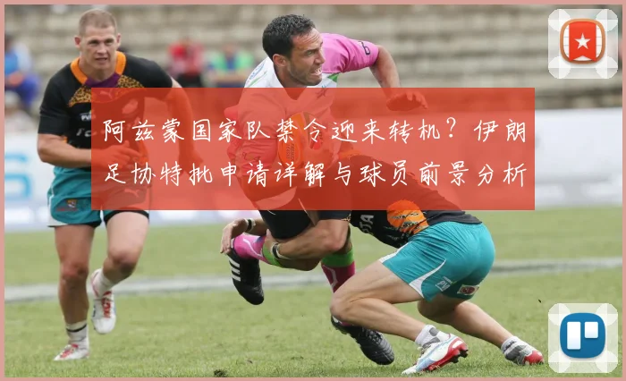 阿兹蒙国家队禁令迎来转机？伊朗足协特批申请详解与球员前景分析