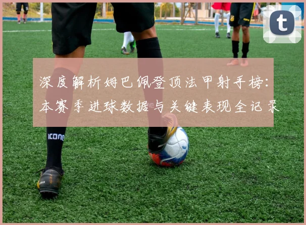 深度解析姆巴佩登顶法甲射手榜:本赛季进球数据与关键表现全记录