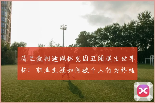 荷兰裁判迪佩林克因丑闻退出世界杯:职业生涯如何被个人行为终结