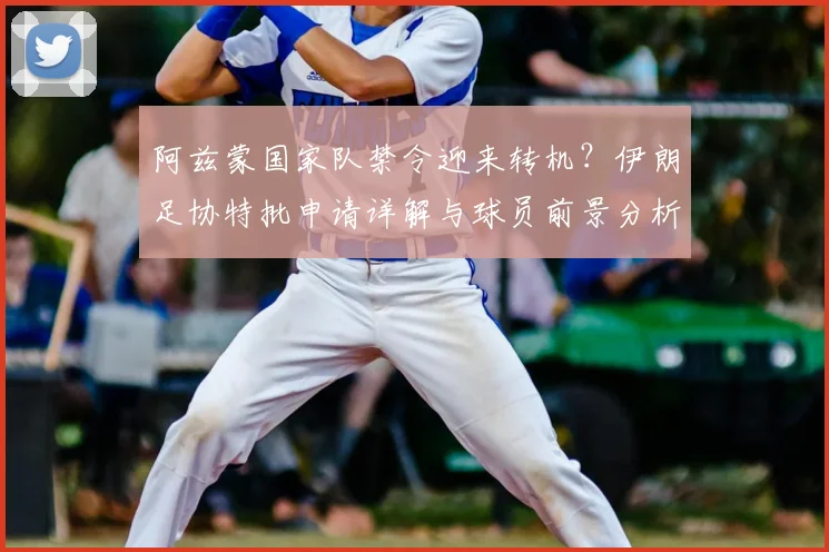阿兹蒙国家队禁令迎来转机?伊朗足协特批申请详解与球员前景分析